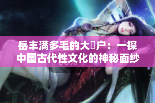岳丰满多毛的大隂户：一探中国古代性文化的神秘面纱