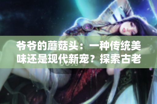 爷爷的蘑菇头：一种传统美味还是现代新宠？探索古老食谱与现代口味的完美结合