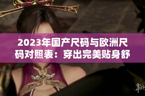 2023年国产尺码与欧洲尺码对照表：穿出完美贴身舒适