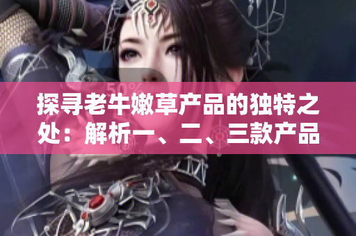 探寻老牛嫩草产品的独特之处：解析一、二、三款产品的区别