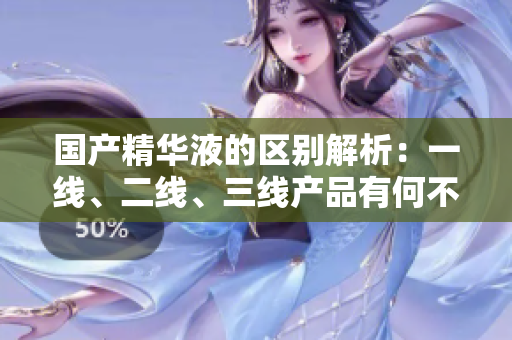 国产精华液的区别解析：一线、二线、三线产品有何不同？