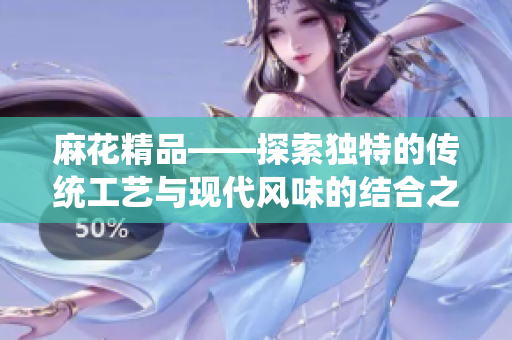 麻花精品——探索独特的传统工艺与现代风味的结合之美