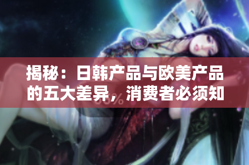 揭秘：日韩产品与欧美产品的五大差异，消费者必须知道的选择指南