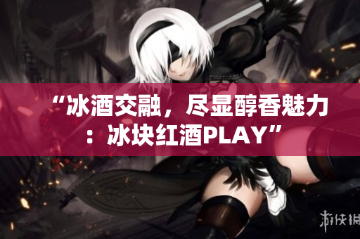 “冰酒交融，尽显醇香魅力：冰块红酒PLAY”