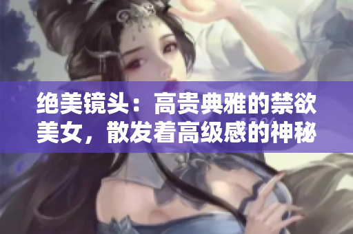 绝美镜头：高贵典雅的禁欲美女，散发着高级感的神秘魅力