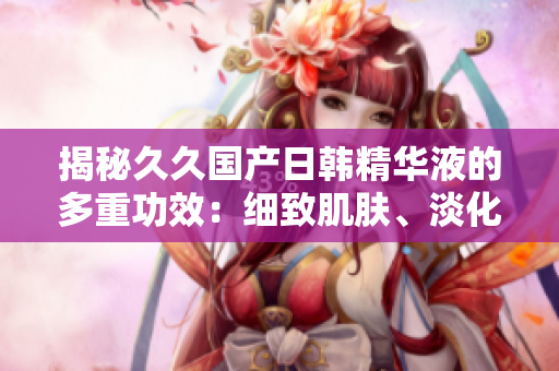 揭秘久久国产日韩精华液的多重功效：细致肌肤、淡化瑕疵、滋养修护