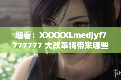 细看：XXXXXLmedjyf7777777 大改革将带来哪些重大影响？