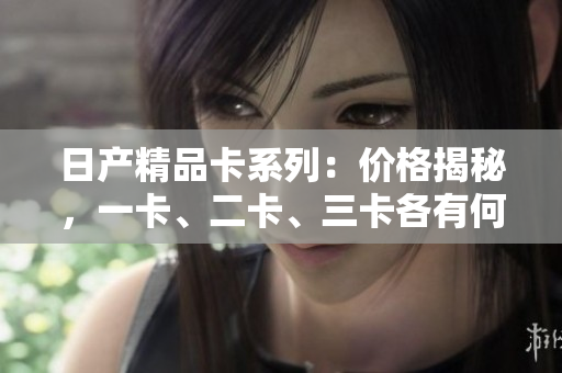 日产精品卡系列：价格揭秘，一卡、二卡、三卡各有何异？