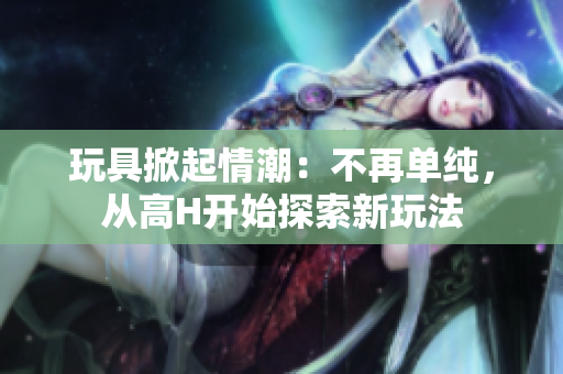 玩具掀起情潮：不再单纯，从高H开始探索新玩法