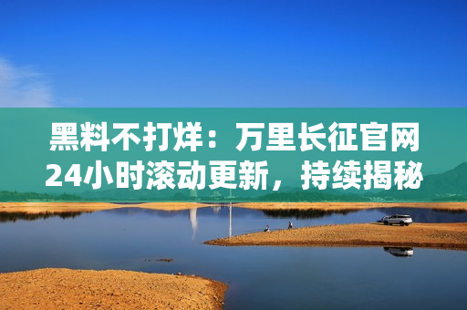 黑料不打烊：万里长征官网24小时滚动更新，持续揭秘！