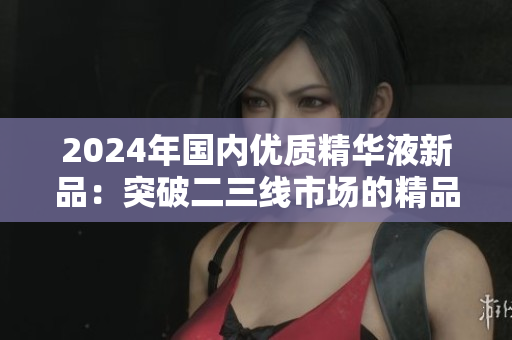 2024年国内优质精华液新品：突破二三线市场的精品力作