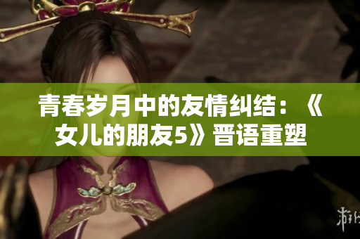 青春岁月中的友情纠结：《女儿的朋友5》晋语重塑