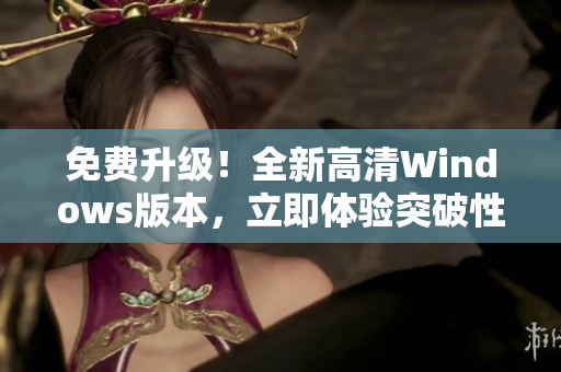 免费升级！全新高清Windows版本，立即体验突破性的用户界面和功能。