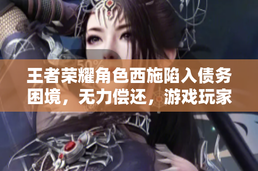 王者荣耀角色西施陷入债务困境，无力偿还，游戏玩家关注其经济危机