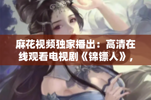 麻花视频独家播出：高清在线观看电视剧《锦镖人》，全网首发精彩剧情！