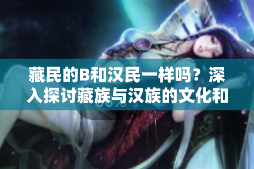 藏民的B和汉民一样吗？深入探讨藏族与汉族的文化和生活差异