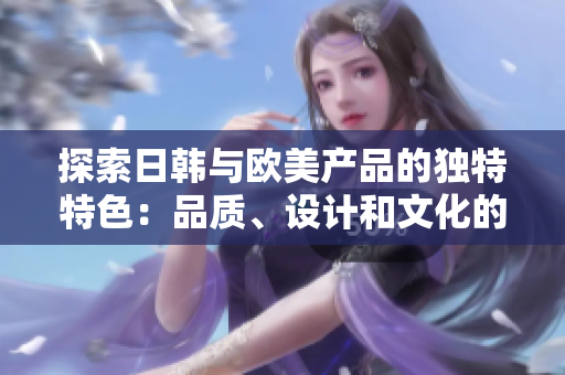 探索日韩与欧美产品的独特特色：品质、设计和文化的异同