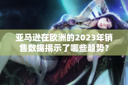 亚马逊在欧洲的2023年销售数据揭示了哪些趋势？