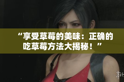 “享受草莓的美味：正确的吃草莓方法大揭秘！”