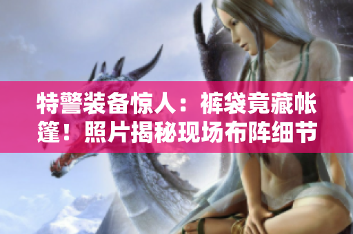 特警装备惊人：裤袋竟藏帐篷！照片揭秘现场布阵细节