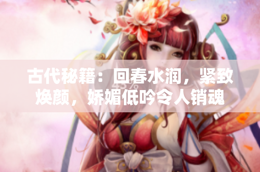 古代秘籍：回春水润，紧致焕颜，娇媚低吟令人销魂