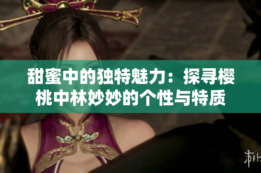甜蜜中的独特魅力：探寻樱桃中林妙妙的个性与特质