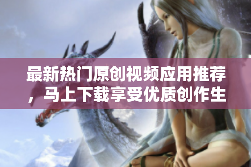 最新热门原创视频应用推荐，马上下载享受优质创作生活