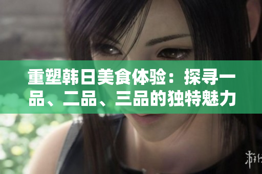 重塑韩日美食体验：探寻一品、二品、三品的独特魅力