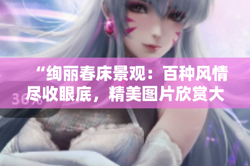“绚丽春床景观：百种风情尽收眼底，精美图片欣赏大合集！”