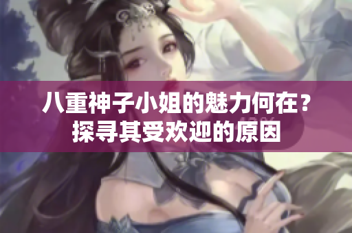 八重神子小姐的魅力何在？探寻其受欢迎的原因