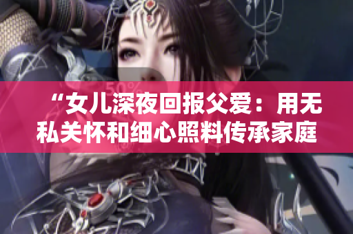 “女儿深夜回报父爱：用无私关怀和细心照料传承家庭温情的故事”