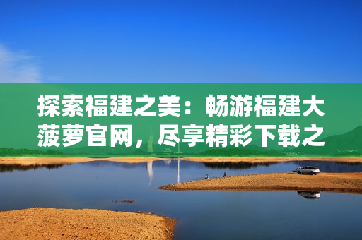 探索福建之美：畅游福建大菠萝官网，尽享精彩下载之旅