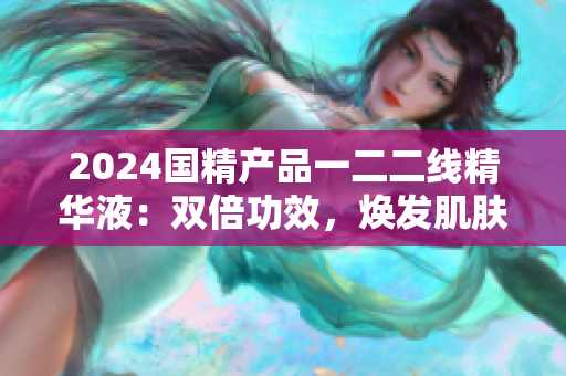 2024国精产品一二二线精华液：双倍功效，焕发肌肤活力