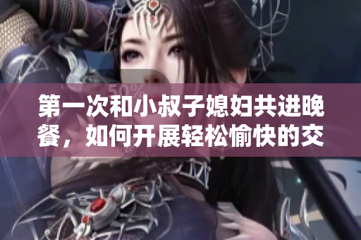 第一次和小叔子媳妇共进晚餐，如何开展轻松愉快的交谈？