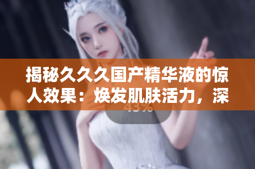 揭秘久久久国产精华液的惊人效果：焕发肌肤活力，深层滋养肌底，持久保湿，改善肤质！
