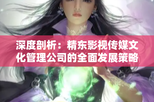 深度剖析：精东影视传媒文化管理公司的全面发展策略与文化影响力