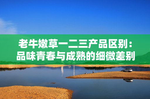 老牛嫩草一二三产品区别：品味青春与成熟的细微差别