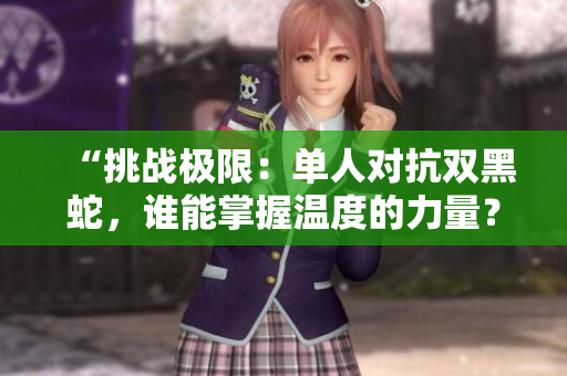 “挑战极限：单人对抗双黑蛇，谁能掌握温度的力量？”