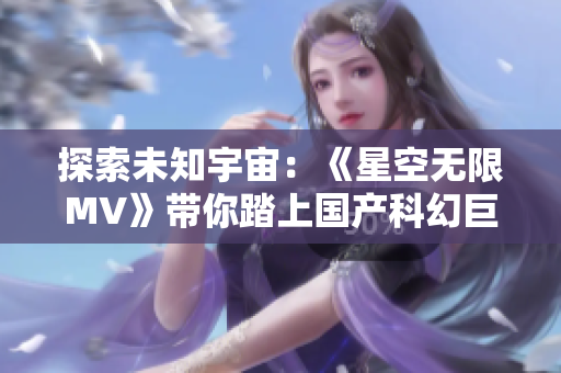 探索未知宇宙：《星空无限MV》带你踏上国产科幻巨制之旅