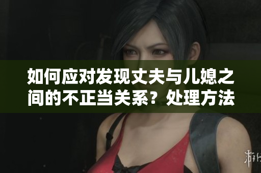 如何应对发现丈夫与儿媳之间的不正当关系？处理方法大揭秘
