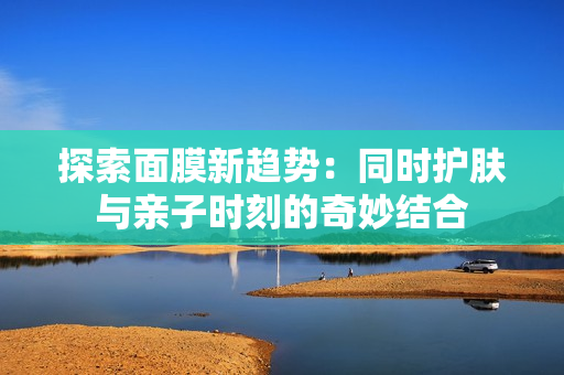 探索面膜新趋势：同时护肤与亲子时刻的奇妙结合