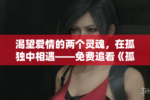 渴望爱情的两个灵魂，在孤独中相遇——免费追看《孤男寡女》情感剧