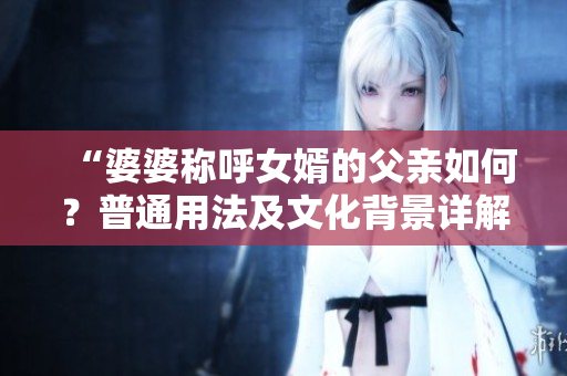“婆婆称呼女婿的父亲如何？普通用法及文化背景详解”