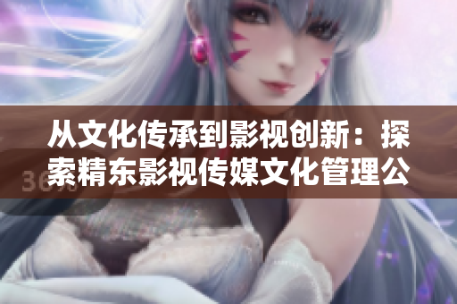 从文化传承到影视创新：探索精东影视传媒文化管理公司的发展之路