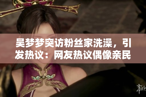 吴梦梦突访粉丝家洗澡，引发热议：网友热议偶像亲民行为，你怎么看？