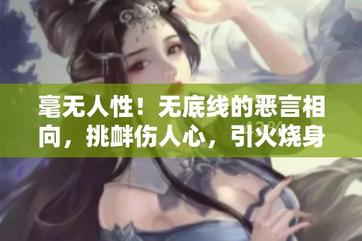 毫无人性！无底线的恶言相向，挑衅伤人心，引火烧身，让人绝望至极