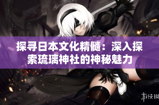 探寻日本文化精髓：深入探索琉璃神社的神秘魅力