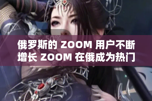 俄罗斯的 ZOOM 用户不断增长 ZOOM 在俄成为热门视频会议工具