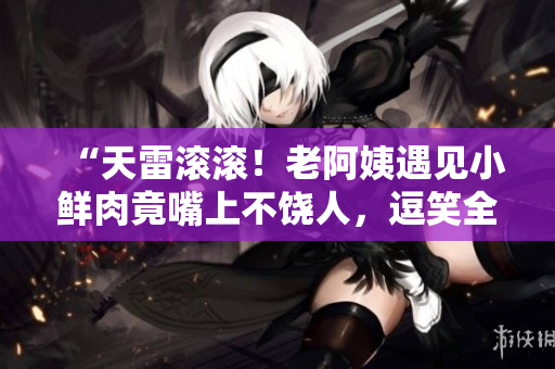 “天雷滚滚！老阿姨遇见小鲜肉竟嘴上不饶人，逗笑全场！”