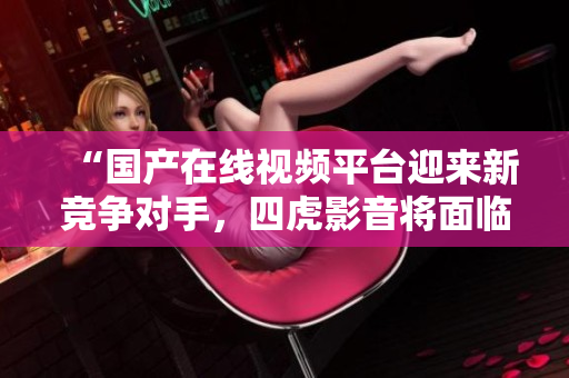 “国产在线视频平台迎来新竞争对手，四虎影音将面临怎样的挑战？”